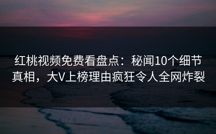 红桃视频免费看盘点：秘闻10个细节真相，大V上榜理由疯狂令人全网炸裂