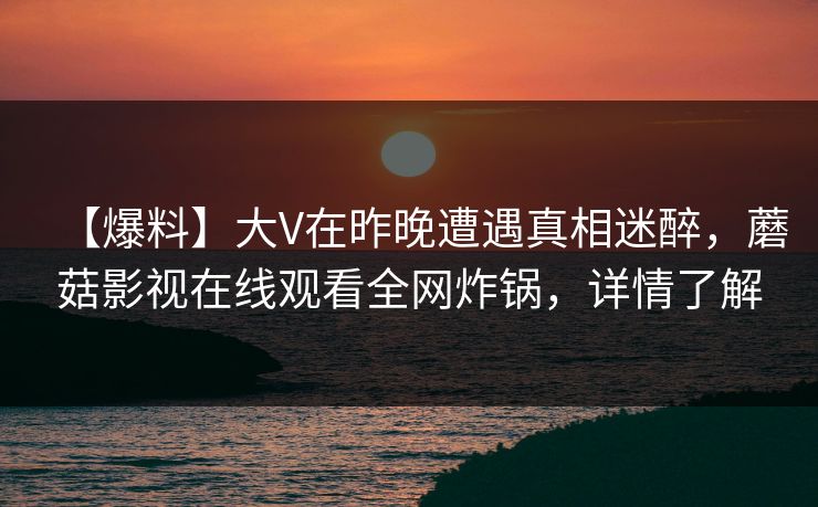 【爆料】大V在昨晚遭遇真相迷醉，蘑菇影视在线观看全网炸锅，详情了解