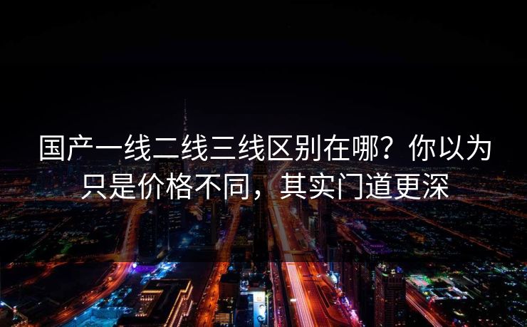 国产一线二线三线区别在哪？你以为只是价格不同，其实门道更深