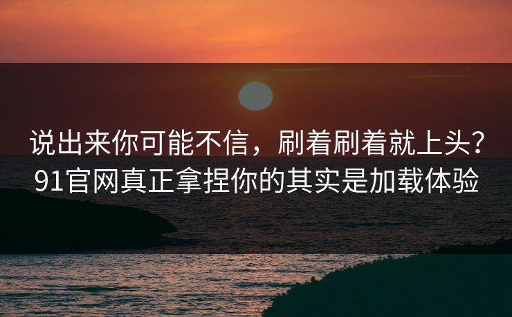 说出来你可能不信，刷着刷着就上头？91官网真正拿捏你的其实是加载体验
