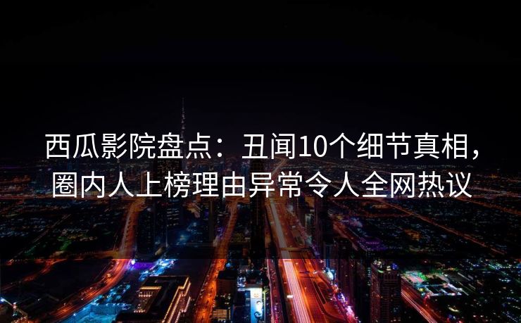 西瓜影院盘点：丑闻10个细节真相，圈内人上榜理由异常令人全网热议