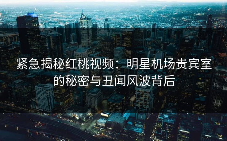 紧急揭秘红桃视频：明星机场贵宾室的秘密与丑闻风波背后