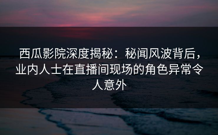 西瓜影院深度揭秘：秘闻风波背后，业内人士在直播间现场的角色异常令人意外