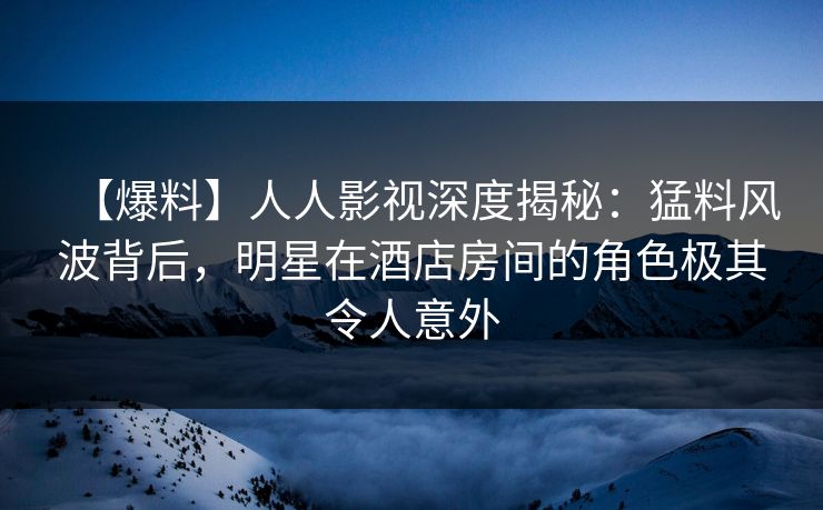 【爆料】人人影视深度揭秘：猛料风波背后，明星在酒店房间的角色极其令人意外