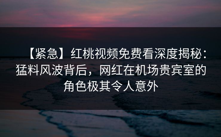 【紧急】红桃视频免费看深度揭秘：猛料风波背后，网红在机场贵宾室的角色极其令人意外