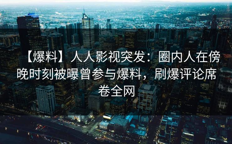 【爆料】人人影视突发：圈内人在傍晚时刻被曝曾参与爆料，刷爆评论席卷全网