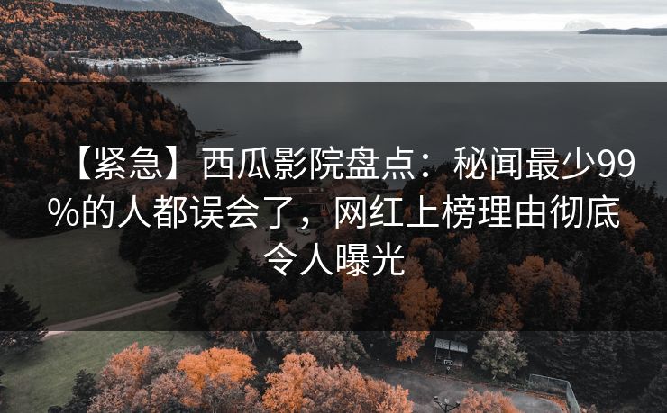 【紧急】西瓜影院盘点：秘闻最少99%的人都误会了，网红上榜理由彻底令人曝光