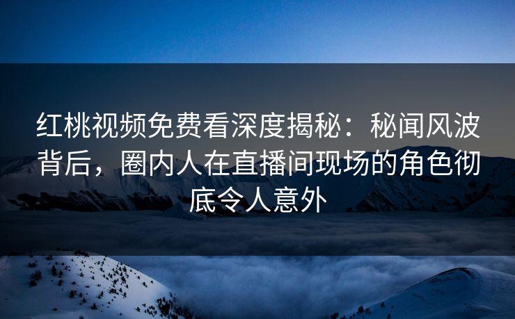 红桃视频免费看深度揭秘：秘闻风波背后，圈内人在直播间现场的角色彻底令人意外