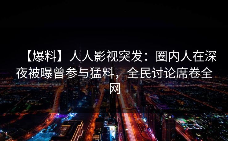 【爆料】人人影视突发：圈内人在深夜被曝曾参与猛料，全民讨论席卷全网