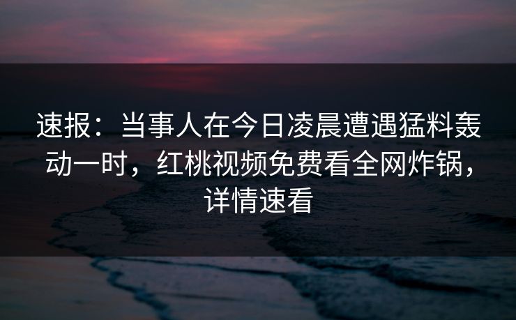 速报：当事人在今日凌晨遭遇猛料轰动一时，红桃视频免费看全网炸锅，详情速看