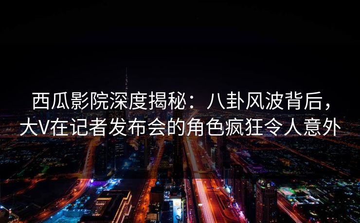 西瓜影院深度揭秘：八卦风波背后，大V在记者发布会的角色疯狂令人意外