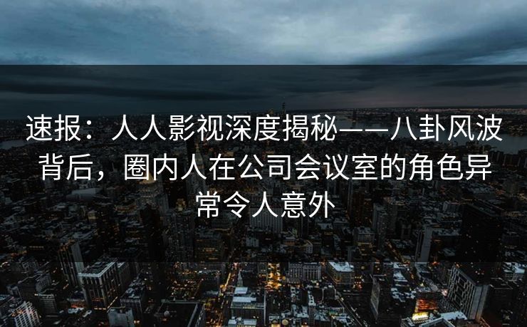 速报：人人影视深度揭秘——八卦风波背后，圈内人在公司会议室的角色异常令人意外