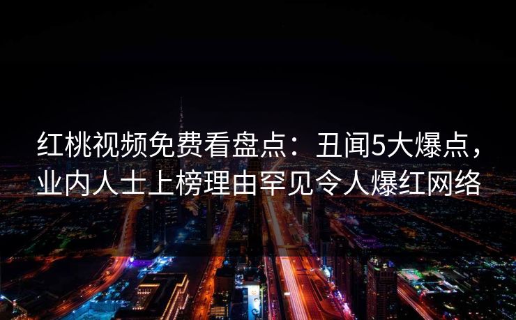 红桃视频免费看盘点：丑闻5大爆点，业内人士上榜理由罕见令人爆红网络