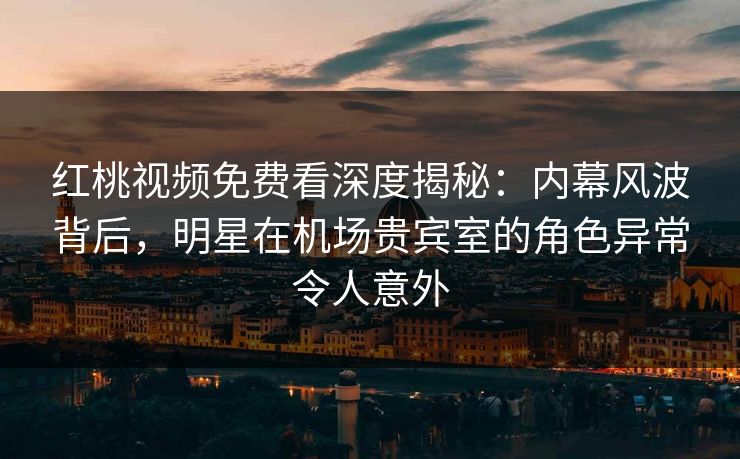 红桃视频免费看深度揭秘：内幕风波背后，明星在机场贵宾室的角色异常令人意外