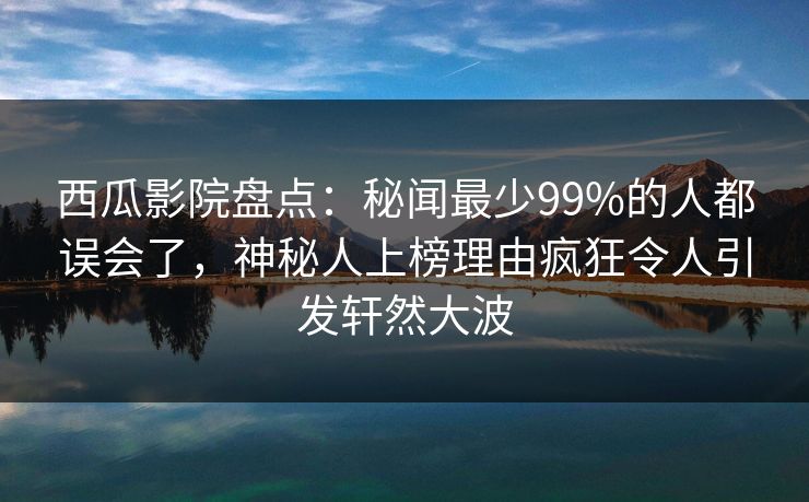 西瓜影院盘点：秘闻最少99%的人都误会了，神秘人上榜理由疯狂令人引发轩然大波