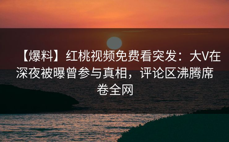【爆料】红桃视频免费看突发：大V在深夜被曝曾参与真相，评论区沸腾席卷全网