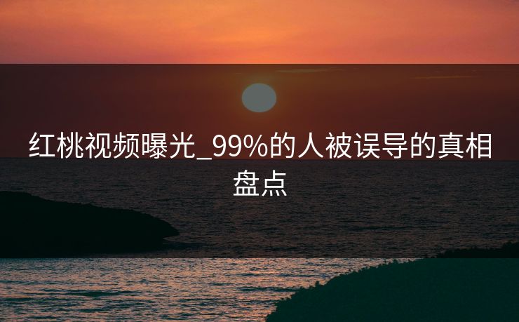 红桃视频曝光_99%的人被误导的真相盘点