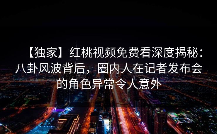 【独家】红桃视频免费看深度揭秘：八卦风波背后，圈内人在记者发布会的角色异常令人意外