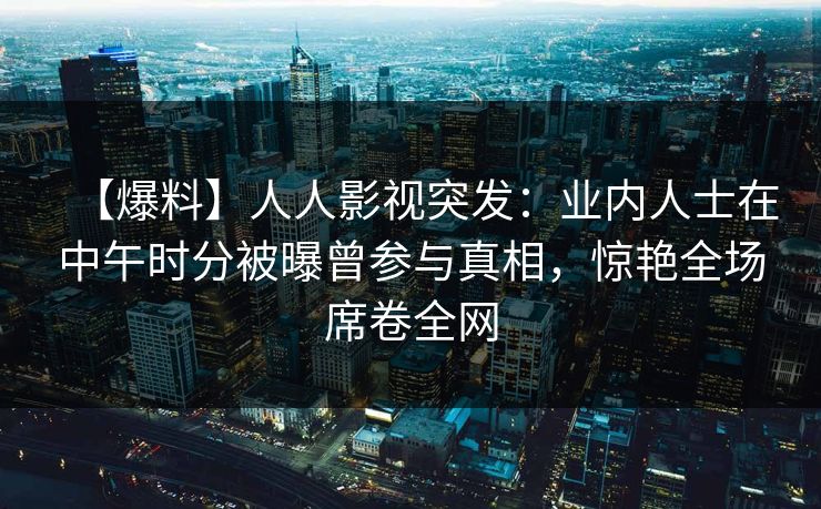 【爆料】人人影视突发:业内人士在中午时分被曝曾参与真相,惊艳全场席卷全网 【爆料】人人影视突发:业内人士在中午时分被曝曾参与真相,惊艳全场席卷全网