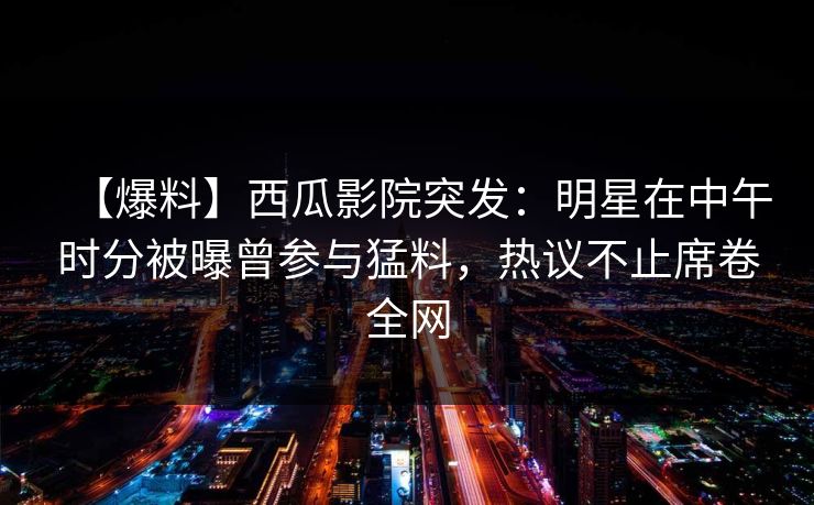 【爆料】西瓜影院突发：明星在中午时分被曝曾参与猛料，热议不止席卷全网