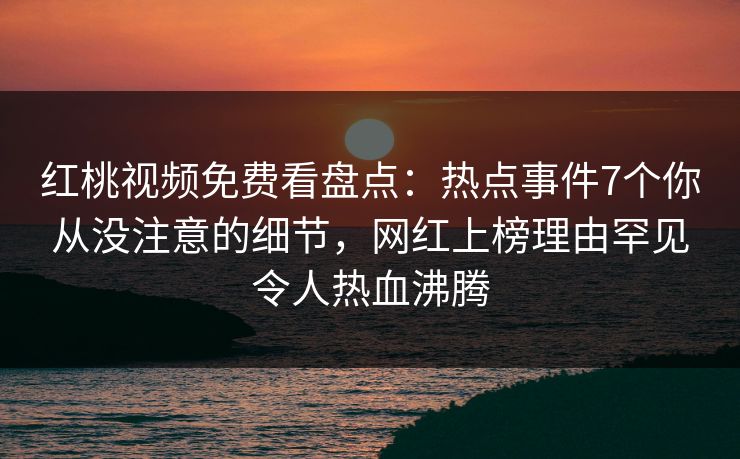 红桃视频免费看盘点：热点事件7个你从没注意的细节，网红上榜理由罕见令人热血沸腾