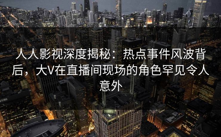 人人影视深度揭秘：热点事件风波背后，大V在直播间现场的角色罕见令人意外