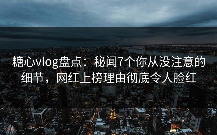 糖心vlog盘点：秘闻7个你从没注意的细节，网红上榜理由彻底令人脸红