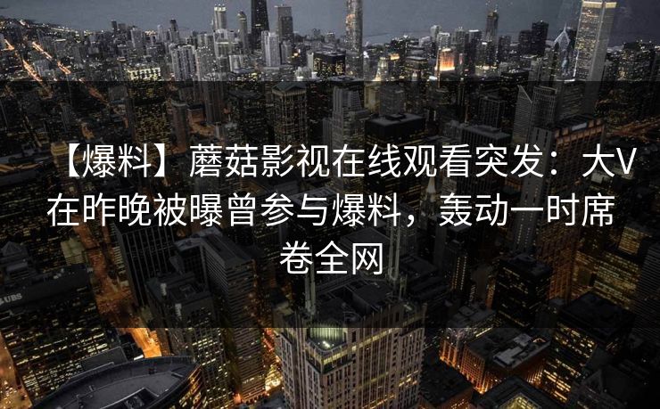 【爆料】蘑菇影视在线观看突发：大V在昨晚被曝曾参与爆料，轰动一时席卷全网