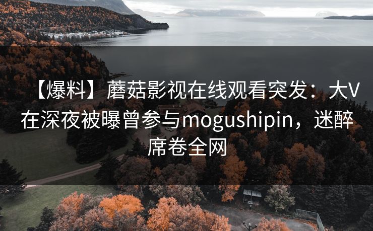 【爆料】蘑菇影视在线观看突发：大V在深夜被曝曾参与mogushipin，迷醉席卷全网