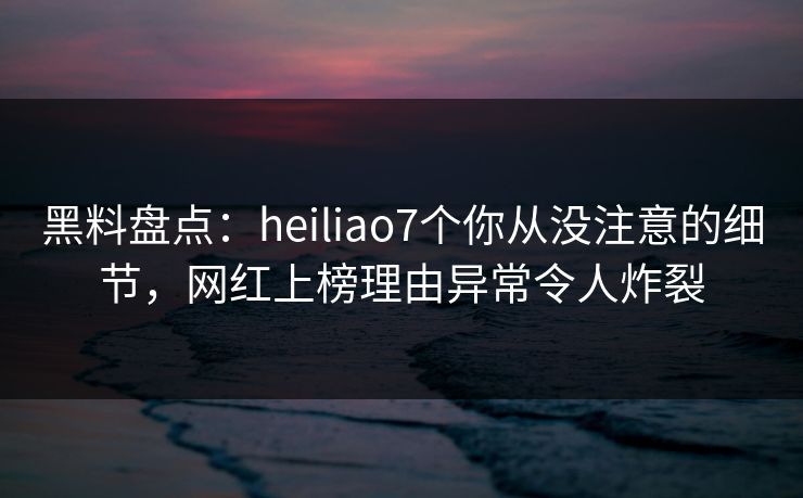 黑料盘点：heiliao7个你从没注意的细节，网红上榜理由异常令人炸裂