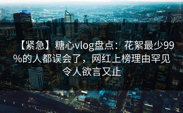 【紧急】糖心vlog盘点：花絮最少99%的人都误会了，网红上榜理由罕见令人欲言又止