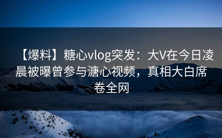【爆料】糖心vlog突发：大V在今日凌晨被曝曾参与溏心视频，真相大白席卷全网