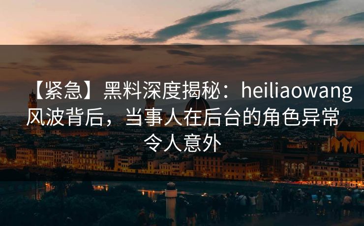 【紧急】黑料深度揭秘：heiliaowang风波背后，当事人在后台的角色异常令人意外