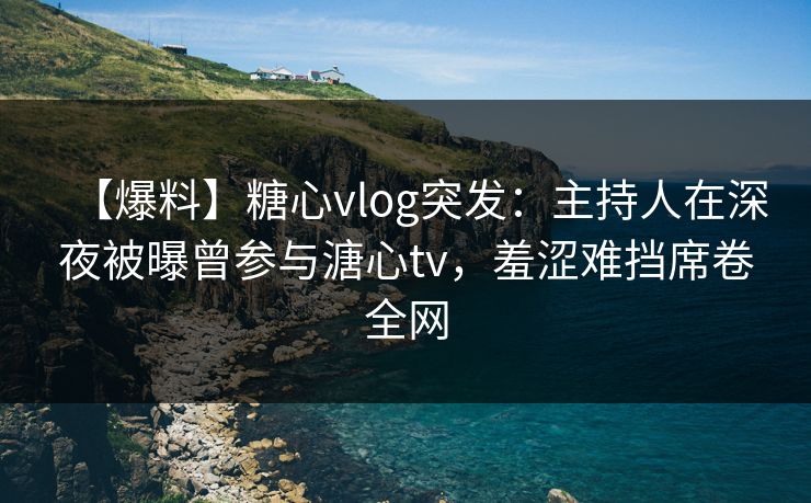 【爆料】糖心vlog突发：主持人在深夜被曝曾参与溏心tv，羞涩难挡席卷全网