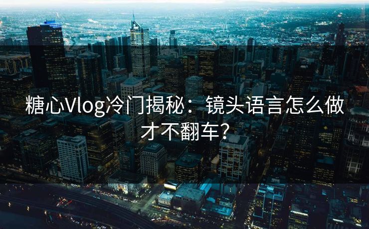 糖心Vlog冷门揭秘：镜头语言怎么做才不翻车？