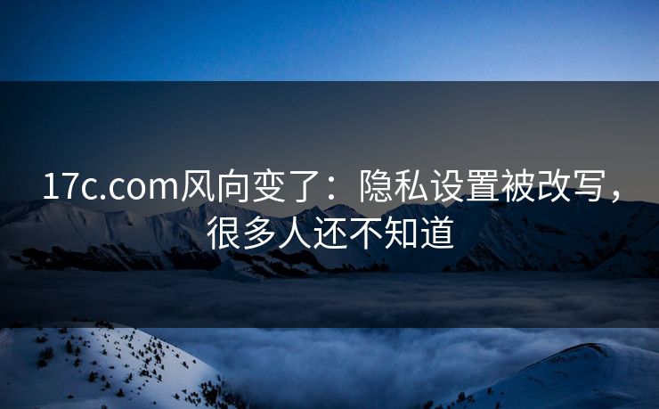 17c.com风向变了：隐私设置被改写，很多人还不知道