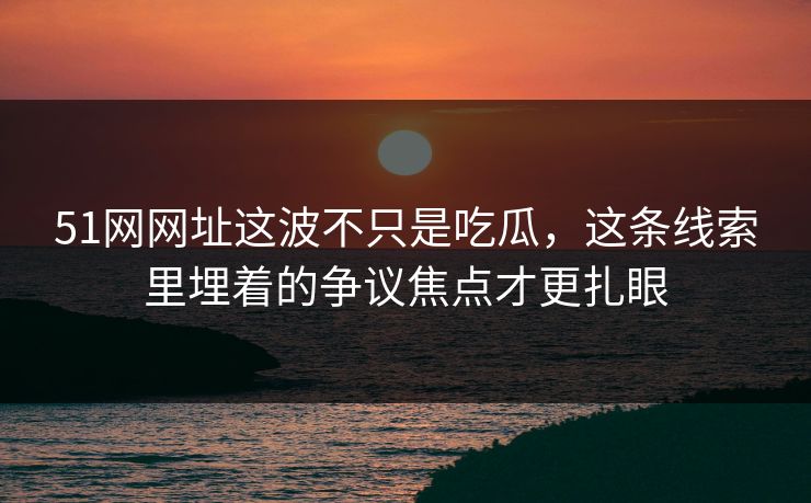 51网网址这波不只是吃瓜，这条线索里埋着的争议焦点才更扎眼