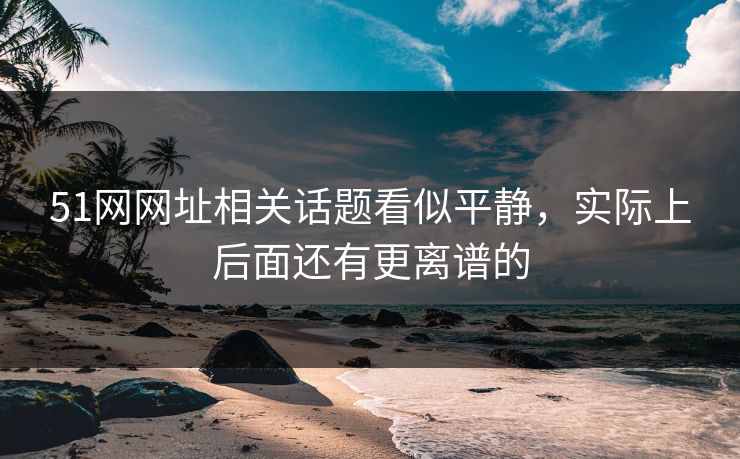 51网网址相关话题看似平静，实际上后面还有更离谱的